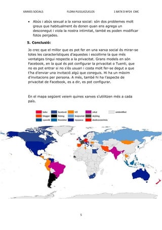 XARXES SOCIALS             FLORA PLEGUEZUELOS           1 BATX D Nº24 CMC


   •   Abús i abús sexual a la xarxa social: són dos problemes molt
       greus que habitualment és donen quan ens agrega un
       desconegut i viola la nostra intimitat, també es poden modificar
       fotos penjades.

  5. Conclusió:

   Jo crec que el millor que es pot fer en una xarxa social és mirar-se
   totes les característiques d’aquestes i escollirne la que més
   ventatges tingui respecte a la privacitat. Grans models en són
   Facebook, en la qual és pot configurar la privacitat o Tuenti, que
   no es pot entrar si no s’és usuari i costa molt fer-se degut a que
   t’ha d’enviar una invitació algú que coneguis. Hi ha un màxim
   d’invitacions per persona. A més, també hi ha l’aspecte de
   privacitat de Facebook, es a dir, es pot configurar.



   En el mapa següent veiem quines xarxes s’utilitzen més a cada
   país.




                                   5
 