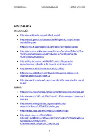 XARXES SOCIALS             FLORA PLEGUEZUELOS            1 BATX D Nº24 CMC




BIBLIOGRAFIA

INFORMACIÓ:

   •   http://es.wikipedia.org/wiki/Red_social

   •   http://blocs.gencat.cat/blocs/AppPHP/gencat/?tag=xarxes-
       socials&lang=es

   •   http://www.maestrosdelweb.com/editorial/redessociales/

   •   http://loretahur.wikispaces.com/Redes+Sociales#Taller%20de
       %20Redes%20Sociales%20Virtuales-2.%20Tipos%20de
       %20Redes%20Sociales

   •   http://blog.loretahur.net/2009/01/microblogging-la-
       comunicacion-reducida-a-la-minima-expresion.html

   •   http://www.nuevatribuna.es/noticia/25839/

   •   http://www.slideshare.net/devilchecito/redes-sociales-en-
       internet-presentation-881616

   •   http://www.fing.edu.uy/~pgredsoc/docs/formales/redes_social
       es.pdf

FOTOS:

   •   http://www.rubiempresa.net/documents/xarxarubiempresa.pdf

   •   http://www.edu365.cat:8801/~cmt1186/tecnologia-1/picassa_l
       ogo.jpg

   •   http://www.bitsrojiverdes.org/wordpress/wp-
       content/uploads/2009/05/youtube.jpg

   •   http://blocs.xtec.cat/pmf/images/slideshare.jpg

   •   http://api.ning.com/files/k9k8J-
       K8wg2Sy4UldEHD5LvlQNfwlJ3DmXCKcYaNIHJPEhhKWQwb6zL5
       WXUcoaNUCwrUe24xemr-
       x5HOmmrMsvCcWqbmz0t3/RYZE3.jpg


                                   6
 