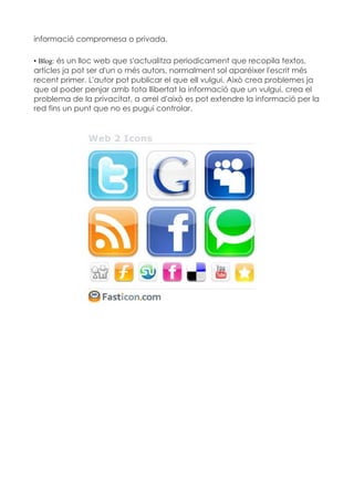 informació compromesa o privada.

• Blog: és un lloc web que s'actualitza periodicament que recopila textos,
artícles ja pot ser d'un o més autors, normalment sol aparéixer l'escrit més
recent primer. L'autor pot publicar el que ell vulgui. Això crea problemes ja
que al poder penjar amb tota llibertat la informació que un vulgui, crea el
problema de la privacitat, a arrel d'això es pot extendre la informació per la
red fins un punt que no es pugui controlar.
 