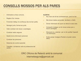 CONSELLS MOSSOS PER ALS PARES

   Ordinadors a llocs comuns.                          ALERTA!
                                                          No s’han de dir les contrassenyes, però ho fan.
   Regles d'ús i temps.
                                                           Mai donar dades personals, familiars o d'altri.
   Fomentar diàleg i la confiança des de ben petits.
                                                           Donar informació de quan es deixa la casa sola.
   Navegar junts, formar-se junts.
                                                           Compartir imatges vol dir donar eines per a
   Voler conèixer els riscos i avantatges.                 futurs xantatges.

   Conéixer webs segures                                  Discreció-no, ostentar per no fer perillar l'aparell
                                                            i la informació.
   Gestió de la informació personal.
                                                           Evitar penjar imatges (Perdem el poder sobre
                                                            elles).
   Conéixer les persones.

   Sistemes de control parental.

   Treballar i col·laborar amb el professorat del
    centre.


                           ORC Oficina de Relació amb la comuniat
                               internetsegura@gencat.cat
 