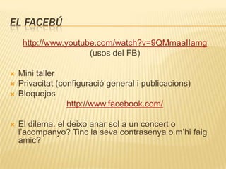 EL FACEBÚ
     http://www.youtube.com/watch?v=9QMmaaIIamg
                      (usos del FB)

   Mini taller
   Privacitat (configuració general i publicacions)
   Bloquejos
                  http://www.facebook.com/

   El dilema: el deixo anar sol a un concert o
    l’acompanyo? Tinc la seva contrasenya o m’hi faig
    amic?
 