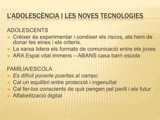 L’ADOLESCÈNCIA I LES NOVES TECNOLOGIES
ADOLESCENTS
 Créixer és experimentar i conèixer els riscos, els hem de
  donar les eines i els criteris.
 La xarxa lidera els formats de comunicació entre els joves
 ARA Espai vital immens – ABANS casa barri escola


FAMÍLIA/ESCOLA
 Es difícil ponerle puertas al campo
 Cal un equilibri entre protecció i ingenuïtat
 Cal fer-los conscients de què pengen pel perill i els futur
 Alfabetització digital
 