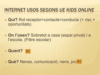 INTERNET USOS SEGONS UE KIDS ONLINE
   Qui? Rol receptor>contacte>conducta (+ risc +
    oportunitats)

   On l’usen? Sobretot a casa (espai privat) i a
    l’escola. (Filtre escolar)

   Quant?

   Què? Nenes, comunicació; nens, jocs.
 