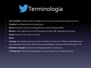 Terminologia
• Tuit (“piulada”): cadascun dels missatges de menys de 140 caràcters que podem escriure.
• Timeline: És el llistat de tots els nostres tuits.
• Retuit: Acció per la qual un tuit d’algú altre es mostra al nostre timeline
• Mention: citar a algú dins d’un tuit. Es fa posant el símbol “@” seguit del nom d’usuari
• Quote: Escriure un tuit citant-ne un altre
• Retuit:
• Hashtag: són etiquetes que ens permeten classificar el nostre tuit.També ens permeten buscar
que s’est{ dient a tot el món sobre el tema que identifiquen. Es posen darrere del car{cter “#”
• DM (direct message): Es tracta d’un missatge privat per un sol usuari.
• Trending topic:Tema o hashtag popular en un cert moment i en una certa ubicació.
 