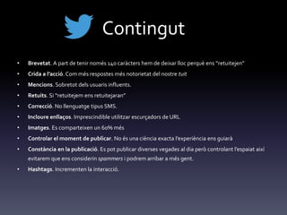 Contingut
• Brevetat. A part de tenir només 140 car{cters hem de deixar lloc perquè ens “retuitejen”
• Crida a l’acció. Com més respostes més notorietat del nostre tuit
• Mencions. Sobretot dels usuaris influents.
• Retuits. Si “retuitejem ens retuitejaran”
• Correcció. No llenguatge tipus SMS.
• Incloure enllaços. Imprescindible utilitzar escurçadors de URL
• Imatges. Es comparteixen un 60% més
• Controlar el moment de publicar. No és una ciència exacta l’experiència ens guiar{
• Constància en la publicació. Es pot publicar diverses vegades al dia però controlant l’espaiat així
evitarem que ens considerin spammers i podrem arribar a més gent.
• Hashtags. Incrementen la interacció.
 