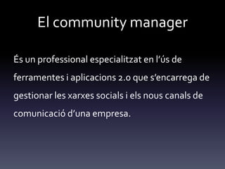 El community manager
És un professional especialitzat en l’ús de
ferramentes i aplicacions 2.0 que s’encarrega de
gestionar les xarxes socials i els nous canals de
comunicació d’una empresa.
 