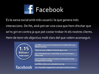 Facebook
És la xarxa social amb més usuaris i la que genera més
interaccions. De fet, això pot ser una cosa que hem d’evitar que
se’ns giri en contra ja que pot costar trobar-hi els nostres clients.
Hem de tenir els objectius molt clars del que volem aconseguir.
 