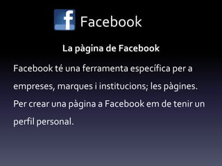 Facebook
La pàgina de Facebook
Facebook té una ferramenta específica per a
empreses, marques i institucions; les pàgines.
Per crear una pàgina a Facebook em de tenir un
perfil personal.
 