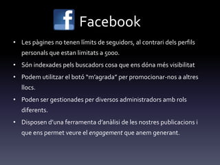 Facebook
• Les pàgines no tenen límits de seguidors, al contrari dels perfils
personals que estan limitats a 5000.
• Són indexades pels buscadors cosa que ens dóna més visibilitat
• Podem utilitzar el botó “m’agrada” per promocionar-nos a altres
llocs.
• Poden ser gestionades per diversos administradors amb rols
diferents.
• Disposen d’una ferramenta d’an{lisi de les nostres publicacions i
que ens permet veure el engagement que anem generant.
 