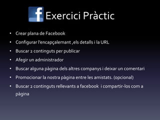 Exercici Pràctic
• Crear plana de Facebook
• Configurar l’encapçalemant ,els detalls i la URL
• Buscar 2 continguts per publicar
• Afegir un administrador
• Buscar alguna pàgina dels altres companys i deixar un comentari
• Promocionar la nostra pàgina entre les amistats. (opcional)
• Buscar 2 continguts rellevants a facebook i compartir-los com a
pàgina
 