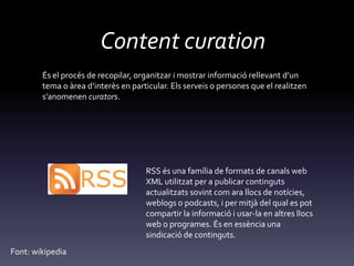 Content curation
És el procés de recopilar, organitzar i mostrar informació rellevant d’un
tema o {rea d’interès en particular. Els serveis o persones que el realitzen
s’anomenen curators.
RSS és una família de formats de canals web
XML utilitzat per a publicar continguts
actualitzats sovint com ara llocs de notícies,
weblogs o podcasts, i per mitjà del qual es pot
compartir la informació i usar-la en altres llocs
web o programes. És en essència una
sindicació de continguts.
Font: wikipedia
 
