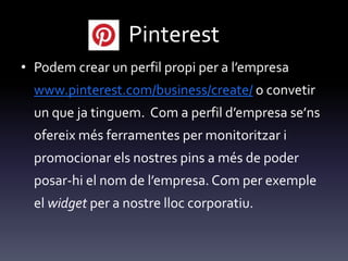 Pinterest
• Podem crear un perfil propi per a l’empresa
www.pinterest.com/business/create/ o convetir
un que ja tinguem. Com a perfil d’empresa se’ns
ofereix més ferramentes per monitoritzar i
promocionar els nostres pins a més de poder
posar-hi el nom de l’empresa. Com per exemple
el widget per a nostre lloc corporatiu.
 