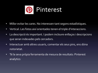 Pinterest
• Millor evitar les cares. No interessen tant segons estadístiques.
• Vertical. Les fotos així orientades tenen el triple d’interaccions.
• La descripció és important. I podem incloure enllaços i descripcions
que seran indexades pels cercadors.
• Interactuar amb altres usuaris, comentar els seus pins, ens dóna
notorietat.
• Té la seva pròpia ferramenta de mesura de resultats: Pinterest
analytics
 