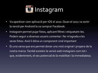 Instagram
• Va aparèixer com aplicació per iOS el 2010. Quan el 2012 va sortir
la versió per Android la va comprar Facebook.
• Instagram permet pujar fotos, aplicant filtres i etiquetant-les.
Podem seguir a diversos usuaris comentar i fer m’agrada a les
seves fotos. Això li dóna un component viral important
• És una xarxa que ens permet donar una visió original i propera de la
nostra marca.També existeix la versió web instagram.com tot i
que, evidentment, el seu potencial és la mobilitat i la immediatesa.
 