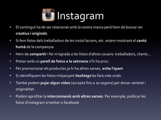 Instagram
• El contingut ha de ser relacionat amb la nostra marca però hem de buscar ser
creatius i originals.
• Si fem fotos dels treballadors de les instal·lacions, etc. estem mostrant el cantó
humà de la companyia.
• Hem de compartir i fer m’agrada a les fotos d’altres usuaris: treballadors, clients...
• Potser amb un parell de fotos a la setmana n’hi ha prou
• Per promocionar els productes ja hi ha altres xarxes, evita l’spam
• Si identifiquem les fotos mitjançant hashtags les farà més virals
• També podem pujar algun vídeo (accepta fins a 20 segons) per donar varietat i
originalitat.
• Podem aprofitar la interconnexió amb altres xarxes. Per exemple, publicar les
fotos d’instagram a twitter o facebook
 