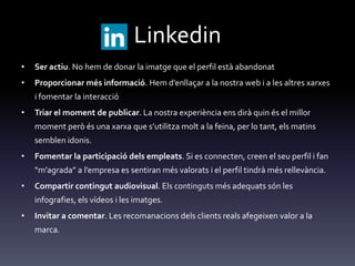 Linkedin
• Ser actiu. No hem de donar la imatge que el perfil està abandonat
• Proporcionar més informació. Hem d’enllaçar a la nostra web i a les altres xarxes
i fomentar la interacció
• Triar el moment de publicar. La nostra experiència ens dirà quin és el millor
moment però és una xarxa que s’utilitza molt a la feina, per lo tant, els matins
semblen idonis.
• Fomentar la participació dels empleats. Si es connecten, creen el seu perfil i fan
“m’agrada” a l’empresa es sentiran més valorats i el perfil tindr{ més rellev{ncia.
• Compartir contingut audiovisual. Els continguts més adequats són les
infografies, els vídeos i les imatges.
• Invitar a comentar. Les recomanacions dels clients reals afegeixen valor a la
marca.
 