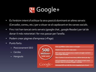 Google+
• És l’enèsim intent d’utilitzar la seva posició dominant en altres serveis
(Cercador, correu, etc.) per a situar-se al capdavant en les xarxes socials.
• Fins i tot han tancat certs serveis (google chat , google Reader) per tal de
donar-li més notorietat i fer-nos passar per l’anella.
• Podem crear p{gines d’empresa (+Page)
• Punts forts:
– Posicionament SEO
– Cercles
– Hangouts
 