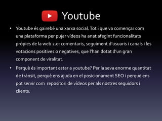 Youtube
• Youtube és gairebé una xarxa social.Tot i que va començar com
una plataforma per pujar vídeos ha anat afegint funcionalitats
pròpies de la web 2.0: comentaris, seguiment d’usuaris i canals i les
votacions positives o negatives, que l’han dotat d’un gran
component de viralitat.
• Perquè és important estar a youtube? Per la seva enorme quantitat
de trànsit, perquè ens ajuda en el posicionament SEO i perquè ens
pot servir com repositori de vídeos per als nostres seguidors i
clients.
 
