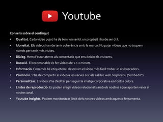 Youtube
Consells sobre el contingut
• Qualitat. Cada vídeo pujat ha de tenir un sentit un propòsit i ha de ser útil.
• Idoneïtat. Els vídeos han de tenir coherència amb la marca. No pujar vídeos que no toquem
només per tenir més visites.
• Diàleg. Hem d’estar atents als comentaris que ens deixin els visitants.
• Duració. El recomanable és fer vídeos de 1 o 2 minuts.
• Informació. Com més bé etiquetem i descrivim el vídeo més fàcil trobar-lo als buscadors.
• Promoció. S’ha de compartir el vídeo a les xarxes socials i al lloc web corporatiu (“embedir”).
• Personalitzar. El vídeo s’ha d’editar per seguir la imatge corporativa en fonts i colors.
• Llistes de reproducció. Es poden afegir vídeos relacionats amb els nostres i que aporten valor al
nostre canal.
• Youtube insights. Podem monitoritzar l’èxit dels nostres vídeos amb aquesta ferramenta.
 