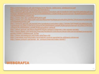    http://internetsegura.udl.cat/images/4/41/Noves_addiccions_adolescencia.pdf
    http://www.eclecticadv.net/spip.php?article311
    http://www20.gencat.cat/portal/site/mossos/menuitem.687d16a0b3f15607aacf3010b0c0e1a0/?vg
    nextoid=9bdb6f3add502310VgnVCM2000009b0c1e0aRCRD&vgnextchannel=9bdb6f3add502310Vg
    nVCM2000009b0c1e0aRCRD
    http://www.xtec.es/~jcollell/AP%2024.pdf
    http://www.ucjc.edu/files/pdf/noticias/Resumen%20ejecutivo%20%20H%C3%A1bitos%20de%20l
    os%20adolescentes.pdf
    http://www20.gencat.cat/portal/site/canalsalut/menuitem.b0a17265de7597f4dd0181dfb0c0e1a0/
    ?vgnextoid=61299137947e3210VgnVCM1000000b0c1e0aRCRD&vgnextchannel=61299137947e32
    10VgnVCM1000000b0c1e0aRCRD&vgnextfmt=default
    http://blocs.gencat.cat/blocs/AppPHP/PDIA/category/internet-i-les-xarxes-socials/
    http://www.elpais.com/articulo/internet/Facebook/contribuye/desarrollo/personalidad/jovenes/elp
    eputec/20081119elpepunet_6/Tes
    http://www.xarxasegura.net/index.php?key=44
    http://xarxanet.org/informatic/recursos/el-control-parental-la-utilitzacio-dinternet
    http://www.consum.cat/temes_de_consum/internet/index.html#7




WEBGRAFIA
                                                                                                  13
 