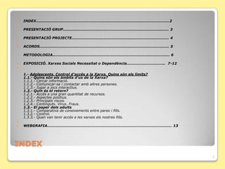 
   INDEX...........................................................................................................2

   PRESENTACIÓ GRUP..................................................................................... 3

   PRESENTACIÓ PROJECTE.............................................................................. 4

   ACORDS........................................................................................................ 5

   METODOLOGIA.............................................................................................. 6

   ݱʰ. Xarxes Socials Necessitat o Dependència............................... 7-12


    1.- Adolescents. Control d'accés a la Xarxa. Quins són els límits?
    1.1.- Quins són els àmbits d'us de la Xarxa?
    1.1.1.- Cercar informació.
    1.1.2.- Comunicar-se i contactar amb altres persones.
    1.1.3.- Jugar a jocs interactius.
    1.2.- Quin és el retorn?
    1.2.1.- Accés a una gran quantitat de recursos.
    1.2.2.- Aspectes positius.
    1.2.3.- Principals riscos.
    1.2.4.- Continguts. Virus. Fraus.
    1.3.- El paper dels adults
    1.3.1.- Comparativa de coneixements entre pares i fills.
    1.3.2.- Control.
    1.3.3.- Quan van tenir accés a les xarxes els nostres fills.

   WEBGRAFIA.................................................................................................... 13




INDEX
                                                                                                                        2
 