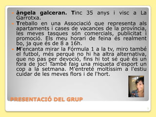    àngela galceran. Tinc 35 anys i visc a La
    Garrotxa.
   Treballo en una Associació que representa als
    apartaments i cases de vacances de la província,
    les meves tasques són comercials, publicitat i
    promoció. Els meu horari de feina és realment
    bo, ja que és de 8 a 16h.
   M'encanta mirar la Fórmula 1 a la tv, miro també
    el futbol, més perquè no hi ha altra alternativa,
    que no pas per devoció, fins hi tot sé què és un
    fora de joc! També faig una miqueta d’esport un
    cop a la setmana. M’entreté moltíssim a l'estiu
    cuidar de les meves flors i de l'hort.



PRESENTACIÓ DEL GRUP
                                                        3
 