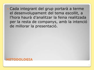    Cada integrant del grup portarà a terme
    el desenvolupament del tema escollit, a
    l’hora haurà d’analitzar la feina realitzada
    per la resta de companys, amb la intenció
    de millorar la presentació.




METODOLOGIA
                                                   6
 