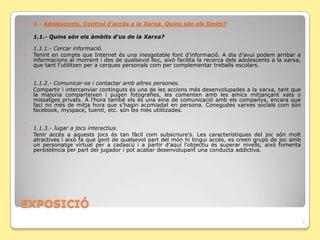    1.- Adolescents. Control d'accés a la Xarxa. Quins són els límits?

   1.1.- Quins són els àmbits d'us de la Xarxa?

    1.1.1.- Cercar informació.
   Tenint en compte que Internet és una inesgotable font d’informació. A dia d’avui podem arribar a
    informacions al moment i des de qualsevol lloc, això facilita la recerca dels adolescents a la xarxa,
    que tant l’utilitzen per a cerques personals com per complementar treballs escolars.


    1.1.2.- Comunicar-se i contactar amb altres persones.
   Compartir i intercanviar continguts és una de les accions més desenvolupades a la xarxa, tant que
    la majoria comparteixen i pugen fotografies, les comenten amb les amics mitjançant xats o
    missatges privats. A l’hora també els és una eina de comunicació amb els companys, encara que
    faci no més de mitja hora que s’hagin acomiadat en persona. Conegudes xarxes socials com són
    facebook, myspace, tuenti, etc. són les més utilitzades.


    1.1.3.- Jugar a jocs interactius.
   Tenir accés a aquests jocs és tan fàcil com subscriure’s. Les característiques del joc són molt
    atractives i això fa que gent de qualsevol part del món hi tingui accés, es creen grups de joc amb
    un personatge virtual per a cadascú i a partir d’aquí l’objectiu és superar nivells, això fomenta
    persistència per part del jugador i pot acabar desenvolupant una conducta addictiva.




ݱʰ
                                                                                                            7
 