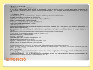    1.2.- Quin és el retorn?
    1.2.1.- Accés a una gran quantitat de recursos.
   Un altre recurs que no podem deixar de citar, és la possibilitat d’entrar en el rol de recerca d’activitat sexual sense contacte físic, és
    a dir l’entrada a portals de contingut sexual, ja siguin imatges o vídeos, i aquí hi podem afegir l’agreujant del mal us de la càmera
    web.

    1.2.2.- Aspectes positius.
   Actitud positiva cap a les noves tecnologies. Desperta interès cap allò relacionat amb el futur.
   Facilita la socialització. Crea xarxes de comunicació.
   Acosta a l’oci i a la cultura. D’una manera ràpida arribes a informació.
   Ajuda a la individualització. Treball individual.
   Dona accés a una informació de qualitat. Fàcil d’accedir.
   Comunicació interactiva immediata. On-line.
   1.2.3.- Principals riscos.
   Hi ha certs comportaments que ens poden fer pensar que els nostres fills estan molt a prop del rics, com pot ser la dependència. En
    podríem detectar alguns quan;
   Quan es passen més estona del que és habitual davant la pantalla o més freqüentment. Pèrdua d’hores de son per dedicar-les a
    internet.
   Abandonament o reducció de les activitats lúdiques amb companys fora de l’àmbit internet.
   A l’hora també altres més personals que costen de detectar com;
   Pensaments enfocats a l’última connexió.
   Connexió = satisfacció.
   Irritabilitat i mal humor quan ens volen delimitar l’ús.
   Posar en perill les relacions interpersonals.
   Enganyar a la família entorn al grau d’implicació amb la xarxa.
   Utilitzar Internet per passar no pensar amb problemes.

   També caldria fer èmfasi al síndrome de l’abstinència, que es pot detectar en els següents sintomes;
   Agitació corporal, ansietat, pensaments obsessius, fantasies o somnis referent a les xarxes, moviments incontrolats dels dits
    similars als que fan al teclat.
    1.2.4.- Virus. Fraus.
   Els virus poden introduir-se a l’ordinador d’una manera ben simple, amagats dins un missatge, darrera una fotografia, etc. Cal
    protegir la màquina amb un bon programa antivirus.
   A través de missatgeria i xats es pot descobrir una contrasenya, és per això que és necessari desconfiar de desconeguts, ser
    responsable amb les dades personals, utilitzar paraules clau, etc.



ݱʰ
                                                                                                                                                 8
 