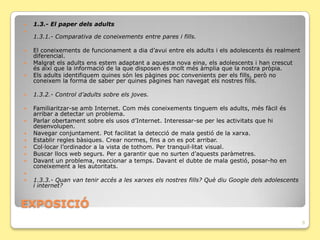    1.3.- El paper dels adults

    1.3.1.- Comparativa de coneixements entre pares i fills.

   El coneixements de funcionament a dia d’avui entre els adults i els adolescents és realment
    diferencial.
   Malgrat els adults ens estem adaptant a aquesta nova eina, els adolescents i han crescut
    és així que la informació de la que disposen és molt més àmplia que la nostra pròpia.
   Els adults identifiquem quines són les pàgines poc convenients per els fills, però no
    coneixem la forma de saber per quines pàgines han navegat els nostres fills.

   1.3.2.- Control d’adults sobre els joves.

   Familiaritzar-se amb Internet. Com més coneixements tinguem els adults, més fàcil és
    arribar a detectar un problema.
   Parlar obertament sobre els usos d’Internet. Interessar-se per les activitats que hi
    desenvolupen.
   Navegar conjuntament. Pot facilitat la detecció de mala gestió de la xarxa.
   Establir regles bàsiques. Crear normes, fins a on es pot arribar.
   Col·locar l’ordinador a la vista de tothom. Per tranquil·litat visual.
   Buscar llocs web segurs. Per a garantir que no surten d’aquests paràmetres.
   Davant un problema, reaccionar a temps. Davant el dubte de mala gestió, posar-ho en
    coneixement a les autoritats.

   1.3.3.- Quan van tenir accés a les xarxes els nostres fills? Què diu Google dels adolescents
    i internet?


ݱʰ
                                                                                                   9
 