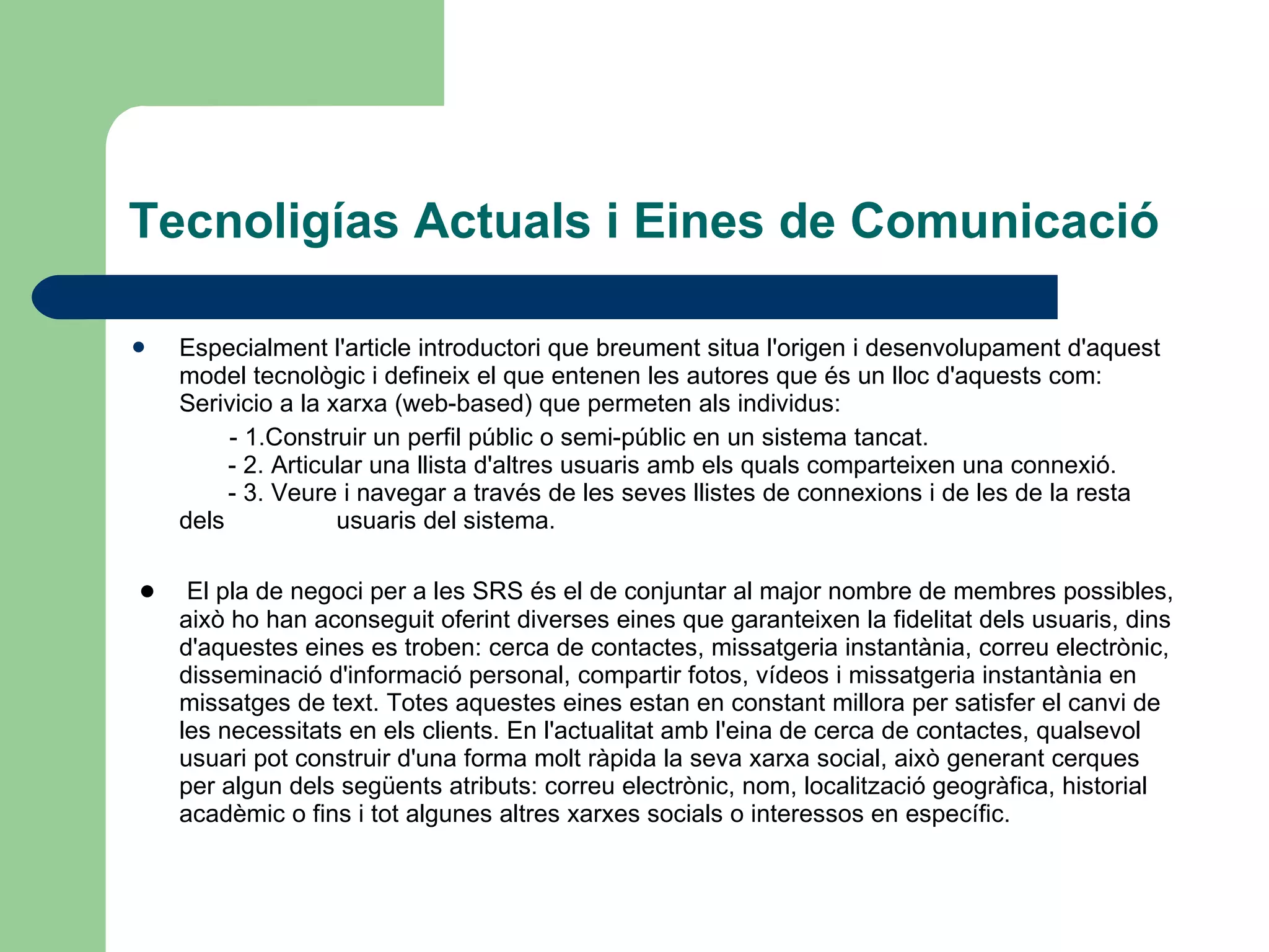 Tecnoligías Actuals i Eines de Comunicació Especialment l'article introductori que breument situa l'origen i desenvolupament d'aquest model tecnològic i defineix el que entenen les autores que és un lloc d'aquests com: Serivicio a la xarxa (web-based) que permeten als individus: - 1.Construir un perfil públic o semi-públic en un sistema tancat.         - 2. Articular una llista d'altres usuaris amb els quals comparteixen una connexió.         - 3. Veure i navegar a través de les seves llistes de connexions i de les de la resta dels  usuaris del sistema. ●  El pla de negoci per a les SRS és el de conjuntar al major nombre de membres possibles, això ho han aconseguit oferint diverses eines que garanteixen la fidelitat dels usuaris, dins d'aquestes eines es troben: cerca de contactes, missatgeria instantània, correu electrònic, disseminació d'informació personal, compartir fotos, vídeos i missatgeria instantània en missatges de text. Totes aquestes eines estan en constant millora per satisfer el canvi de les necessitats en els clients. En l'actualitat amb l'eina de cerca de contactes, qualsevol usuari pot construir d'una forma molt ràpida la seva xarxa social, això generant cerques per algun dels següents atributs: correu electrònic, nom, localització geogràfica, historial acadèmic o fins i tot algunes altres xarxes socials o interessos en específic. 