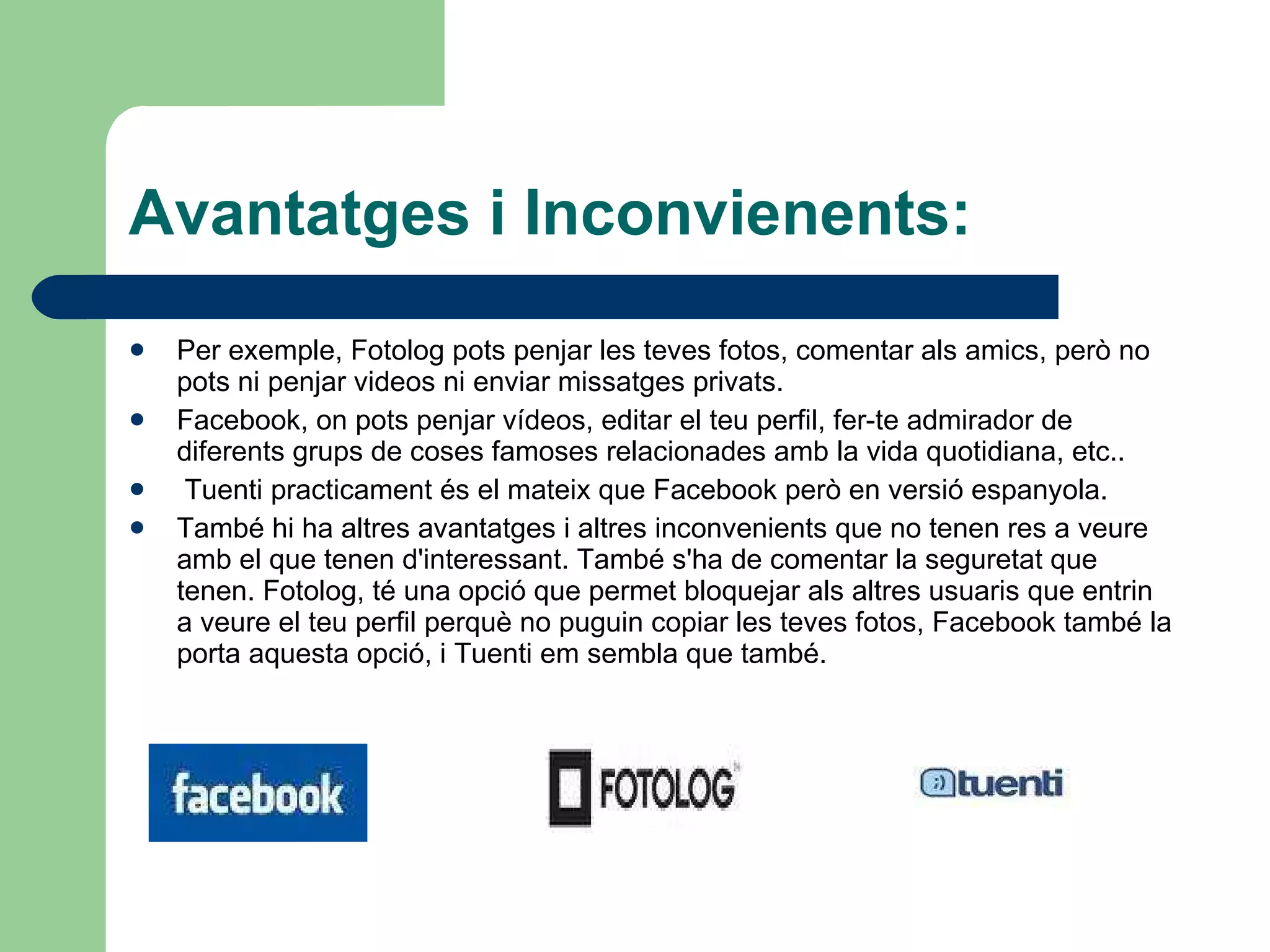 Avantatges i Inconvienents: Per exemple, Fotolog pots penjar les teves fotos, comentar als amics, però no pots ni penjar videos ni enviar missatges privats.  Facebook, on pots penjar vídeos, editar el teu perfil, fer-te admirador de diferents grups de coses famoses relacionades amb la vida quotidiana, etc.. Tuenti practicament és el mateix que Facebook però en versió espanyola.  També hi ha altres avantatges i altres inconvenients que no tenen res a veure amb el que tenen d'interessant. També s'ha de comentar la seguretat que tenen. Fotolog, té una opció que permet bloquejar als altres usuaris que entrin a veure el teu perfil perquè no puguin copiar les teves fotos, Facebook també la porta aquesta opció, i Tuenti em sembla que també. 