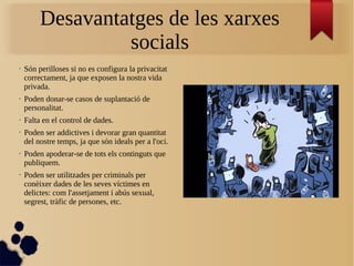 Desavantatges de les xarxes
socials
• Són perilloses si no es configura la privacitat
correctament, ja que exposen la nostra vida
privada.
• Poden donar-se casos de suplantació de
personalitat.
• Falta en el control de dades.
• Poden ser addictives i devorar gran quantitat
del nostre temps, ja que són ideals per a l'oci.
• Poden apoderar-se de tots els continguts que
publiquem.
• Poden ser utilitzades per criminals per
conèixer dades de les seves víctimes en
delictes: com l'assetjament i abús sexual,
segrest, tràfic de persones, etc.
 