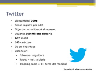 Introducció a les xarxes socials
Twitter
• Llançament: 2006
• Sense registre per edat
• Objectiu: actualització al moment
• Usuaris: 560 milions usuaris
• APP mòbil
• 140 caràcters
• Ús de #hashtags
• Vocabulari:
• followers: seguidors
• Tweet = tuit: piulada
• Trending Topic = TT: tema del moment
 