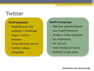 Introducció a les xarxes socials
Twitter
Perfil personal
• Biografia amb 140
caràcters i #hashtags
• Seguir a amics i
famosos
• Sense demanar permís
• Publicar vídeos i
fotografies
Perfil d’empresa
• Mateixes característiques
que el perfil personal
• Arribar a molts seguidors
• Fer promocions
• Fer concurs
• Crear imatge de marca
• Redirigir al web propi
 