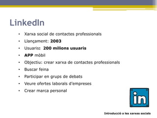 Introducció a les xarxes socials
LinkedIn
• Xarxa social de contactes professionals
• Llançament: 2003
• Usuaris: 200 milions usuaris
• APP mòbil
• Objectiu: crear xarxa de contactes professionals
• Buscar feina
• Participar en grups de debats
• Veure ofertes laborals d’empreses
• Crear marca personal
 