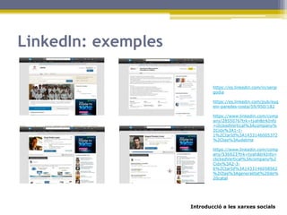Introducció a les xarxes socials
LinkedIn: exemples
https://es.linkedin.com/in/sergi
godia
https://es.linkedin.com/pub/eug
eni-paredes-costa/59/950/182
https://www.linkedin.com/comp
any/2855076?trk=tyah&trkInfo
=clickedVertical%3Acompany%
2Cidx%3A1-1-
1%2CtarId%3A1433146005372
%2Ctas%3Audetma
https://www.linkedin.com/comp
any/536923?trk=tyah&trkInfo=
clickedVertical%3Acompany%2
Cidx%3A2-3-
6%2CtarId%3A1433146058562
%2Ctas%3Ageneralitat%20de%
20catal
 