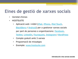 Introducció a les xarxes socials
Eines de gestió de xarxes socials
• Varietat d’eines
• HOOTSUITE
• Aplicació web i mòbil (iPad, iPhone, iPod Touch,
BlackBerry i Android) per a gestionar xarxes socials
per part de persones o organitzacions: Facebook,
Twitter, LinkedIn, Foursquare, Instagram i WordPress
• Compte gratuït amb 3 xarxes
• Programació de missatges
• Exemple: www.hootsuite.com
 