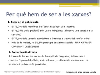 Introducció a les xarxes socials
Per què hem de ser a les xarxes?
1. Estar on el públic està
http://www.yoseomarketing.com/blog/estadisticas-uso-de-internet-en-espana/
• El 76,2% dels membres de l’Estat Espanyol usa Internet
• El 71,25% de la població són usaris freqüents (almenys una vegada a la
semana)
• El 77,1% dels usuaris accedeixen a Internet a través del telèfon mòbil
• Més de la meitat, el 51,1% participa en xarxes socials . UNA XIFRA EN
CONSTANT CREIXEMENT
2. Comunicació directa
A través de les xarxes socials hi ha opció de preguntar, interactuar i
conèixer l’opinió del públic, soci, voluntari,... d’aquesta manera es crea
un vincle i un tracte de proximitat.
 