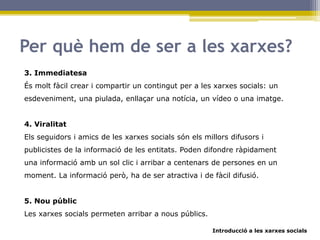 Introducció a les xarxes socials
Per què hem de ser a les xarxes?
3. Immediatesa
És molt fàcil crear i compartir un contingut per a les xarxes socials: un
esdeveniment, una piulada, enllaçar una notícia, un vídeo o una imatge.
4. Viralitat
Els seguidors i amics de les xarxes socials són els millors difusors i
publicistes de la informació de les entitats. Poden difondre ràpidament
una informació amb un sol clic i arribar a centenars de persones en un
moment. La informació però, ha de ser atractiva i de fàcil difusió.
5. Nou públic
Les xarxes socials permeten arribar a nous públics.
 
