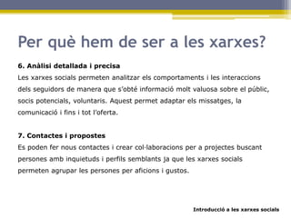 Introducció a les xarxes socials
Per què hem de ser a les xarxes?
6. Anàlisi detallada i precisa
Les xarxes socials permeten analitzar els comportaments i les interaccions
dels seguidors de manera que s’obté informació molt valuosa sobre el públic,
socis potencials, voluntaris. Aquest permet adaptar els missatges, la
comunicació i fins i tot l’oferta.
7. Contactes i propostes
Es poden fer nous contactes i crear col·laboracions per a projectes buscant
persones amb inquietuds i perfils semblants ja que les xarxes socials
permeten agrupar les persones per aficions i gustos.
 