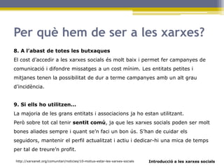 Introducció a les xarxes socials
Per què hem de ser a les xarxes?
8. A l’abast de totes les butxaques
El cost d’accedir a les xarxes socials és molt baix i permet fer campanyes de
comunicació i difondre missatges a un cost mínim. Les entitats petites i
mitjanes tenen la possibilitat de dur a terme campanyes amb un alt grau
d’incidència.
9. Si ells ho utilitzen...
La majoria de les grans entitats i associacions ja ho estan utilitzant.
Però sobre tot cal tenir sentit comú, ja que les xarxes socials poden ser molt
bones aliades sempre i quant se’n faci un bon ús. S’han de cuidar els
seguidors, mantenir el perfil actualitzat i actiu i dedicar-hi una mica de temps
per tal de treure’n profit.
http://xarxanet.org/comunitari/noticies/10-motius-estar-les-xarxes-socials
 
