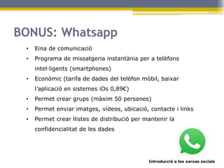 Introducció a les xarxes socials
BONUS: Whatsapp
• Eina de comunicació
• Programa de missatgeria instantània per a telèfons
intel·ligents (smartphones)
• Econòmic (tarifa de dades del telèfon mòbil, baixar
l’aplicació en sistemes iOs 0,89€)
• Permet crear grups (màxim 50 persones)
• Permet enviar imatges, vídeos, ubicació, contacte i links
• Permet crear llistes de distribució per mantenir la
confidencialitat de les dades
 