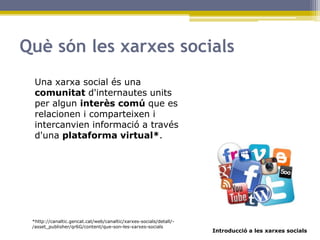 Introducció a les xarxes socials
Què són les xarxes socials
Una xarxa social és una
comunitat d'internautes units
per algun interès comú que es
relacionen i comparteixen i
intercanvien informació a través
d'una plataforma virtual*.
*http://canaltic.gencat.cat/web/canaltic/xarxes-socials/detall/-
/asset_publisher/qr6G/content/que-son-les-xarxes-socials
 
