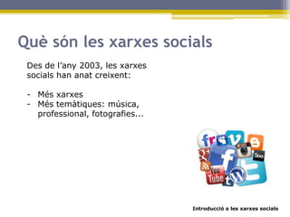Introducció a les xarxes socials
Què són les xarxes socials
Des de l’any 2003, les xarxes
socials han anat creixent:
- Més xarxes
- Més temàtiques: música,
professional, fotografies...
 