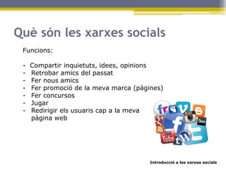 Introducció a les xarxes socials
Funcions:
- Compartir inquietuts, idees, opinions
- Retrobar amics del passat
- Fer nous amics
- Fer promoció de la meva marca (pàgines)
- Fer concursos
- Jugar
- Redirigir els usuaris cap a la meva
pàgina web
Què són les xarxes socials
 