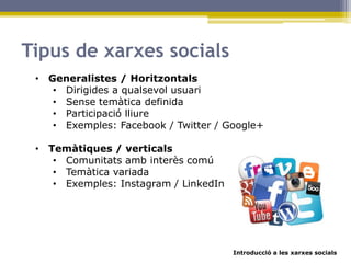 Introducció a les xarxes socials
Tipus de xarxes socials
• Generalistes / Horitzontals
• Dirigides a qualsevol usuari
• Sense temàtica definida
• Participació lliure
• Exemples: Facebook / Twitter / Google+
• Temàtiques / verticals
• Comunitats amb interès comú
• Temàtica variada
• Exemples: Instagram / LinkedIn
 