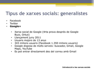 Introducció a les xarxes socials
Tipus de xarxes socials: generalistes
• Facebook
• Twitter
• Google+
• Xarxa social de Google (4rta prova després de Google
Buzz, Orkut)
• Llançament juny 2011
• Usuaris majors de 13 anys
• 343 milions usuaris (Facebook 1.350 milions usuaris)
• Google disposa de molts serveis: buscador, Gmail, Google
Maps, YouTube
• Es pot entrar directament des del correu amb Gmail
 