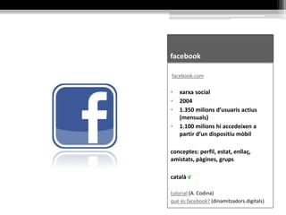 facebook
facebook.com
• xarxa social
• 2004
• 1.350 milions d’usuaris actius
(mensuals)
• 1.100 milions hi accedeixen a
partir d’un dispositiu mòbil
conceptes: perfil, estat, enllaç,
amistats, pàgines, grups
català √
tutorial (A. Codina)
què és facebook? (dinamitzadors.digitals)
 