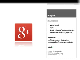 Google+
plus.google.com
• xarxa social
• 2011
• 1.600 milions d’usuaris registrats
• 540 milions d’actius (mensuals)
conceptes:
perfil, compartir, +1, cercles,
quedades (xat/video), comunitats
català √
tutorial (S. Puigmartí)
videotutorial (N. García)
 